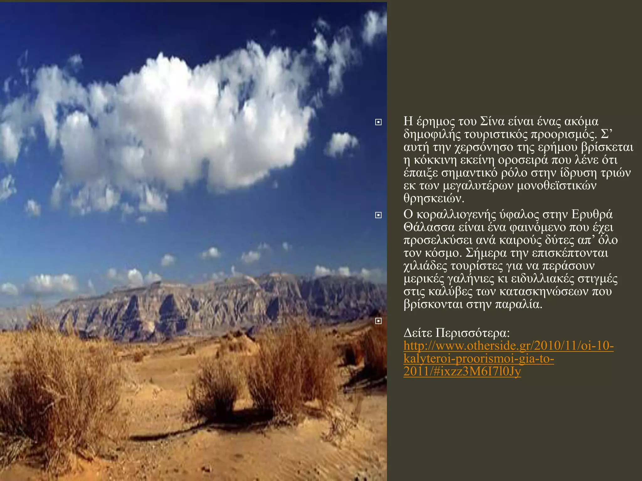  Η έρημος του Σίνα είναι ένας ακόμα
δημοφιλής τουριστικός προορισμός. Σ’
αυτή την χερσόνησο της ερήμου βρίσκεται
η κόκκινη εκείνη οροσειρά που λένε ότι
έπαιξε σημαντικό ρόλο στην ίδρυση τριών
εκ των μεγαλυτέρων μονοθεϊστικών
θρησκειών.
 Ο κοραλλιογενής ύφαλος στην Ερυθρά
Θάλασσα είναι ένα φαινόμενο που έχει
προσελκύσει ανά καιρούς δύτες απ’ όλο
τον κόσμο. Σήμερα την επισκέπτονται
χιλιάδες τουρίστες για να περάσουν
μερικές γαλήνιες κι ειδυλλιακές στιγμές
στις καλύβες των κατασκηνώσεων που
βρίσκονται στην παραλία.

Δείτε Περισσότερα:
http://www.otherside.gr/2010/11/oi-10-
kalyteroi-proorismoi-gia-to-
2011/#ixzz3M6I7l0Jy
 