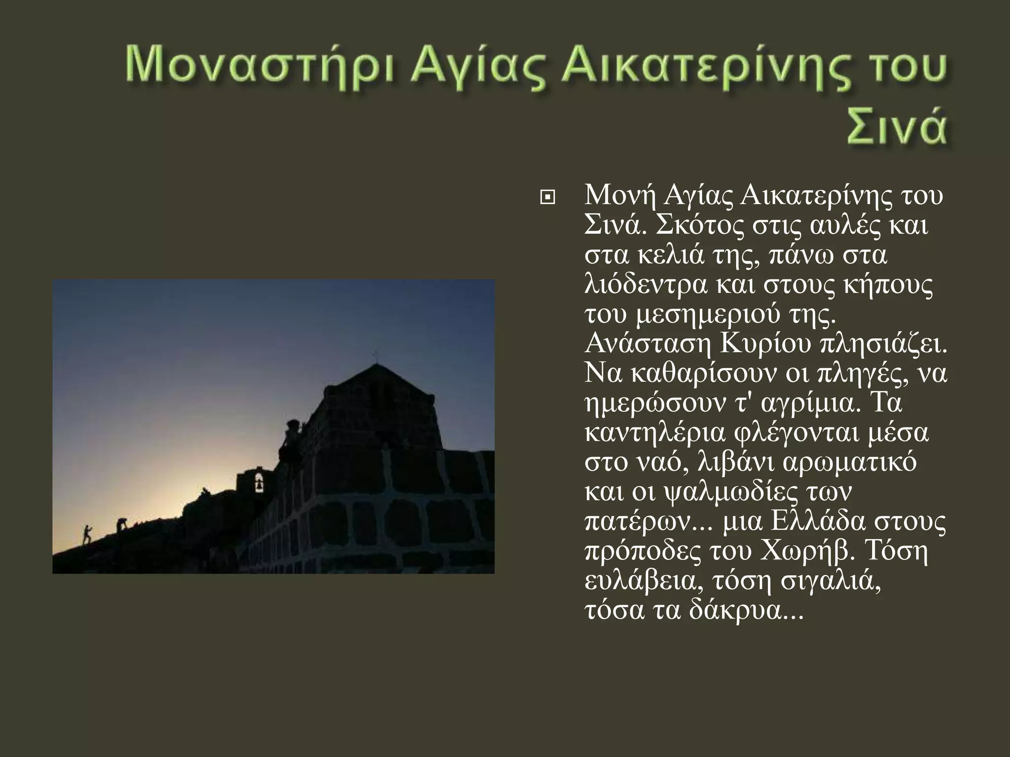  Μονή Αγίας Αικατερίνης του
Σινά. Σκότος στις αυλές και
στα κελιά της, πάνω στα
λιόδεντρα και στους κήπους
του μεσημεριού της.
Ανάσταση Κυρίου πλησιάζει.
Να καθαρίσουν οι πληγές, να
ημερώσουν τ' αγρίμια. Τα
καντηλέρια φλέγονται μέσα
στο ναό, λιβάνι αρωματικό
και οι ψαλμωδίες των
πατέρων... μια Ελλάδα στους
πρόποδες του Χωρήβ. Τόση
ευλάβεια, τόση σιγαλιά,
τόσα τα δάκρυα...
 