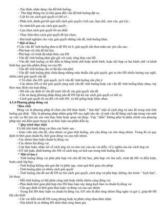 - Xác định, nhận dạng vấn đề/tình huống;
- Thu thập thông tin có liên quan đến vấn đề/tình huống đặt ra;
- Liệt kê các cách giải quyết có thể có ;
- Phân tích, đánh giá kết quả mỗi cách giải quyết ( tích cực, hạn chế, cảm xúc, giá trị) ;
- So sánh kết quả các cách giải quyết ;
- Lựa chọn cách giải quyết tối ưu nhất;
- Thực hiện theo cách giải quyết đã lựa chọn;
- Rút kinh nghiệm cho việc giải quyết những vấn đề, tình huống khác.
* Một số lưu ý
# Các vấn đề/ tình huống đưa ra để HS xử lí, giải quyết cần thoả mãn các yêu cầu sau:
- Phù hợp với chủ đề bài học
- Phù hợp với trình độ nhận thức của HS
- Vấn đề/ tình huống phải gần gũi với cuộc sống thực của HS
- Vấn đề/ tình huống có thể diễn tả bằng kênh chữ hoặc kênh hình, hoặc kết hợp cả hai kênh chữ và kênh
hình hay qua tiểu phẩm đóng vai của HS
- Vấn đề/ tình huống cần có độ dài vừa phải
- Vấn đề/ tình huống phải chứa đựng những mâu thuẫn cần giải quyết, gợi ra cho HS nhiều hướng suy nghĩ,
nhiều cách giải quyết vấn đề.
# Tổ chức cho HS giải quyết, xử lí vấn đề/ tình huống cần chú ý:
- Các nhóm HS có thể giải quyết cùng một vấn đề/ tình huống hoặc các vấn đề/ tình huống khác nhau, tuỳ
theo mục đích của hoạt động.
- HS cần xác định rõ vấn đề trước khi đi vào giải quyết vấn đề.
- Cần sử dụng phương pháp động não để HS liệt kê các cách giải quyết có thể có.
- Cách giải quyết tối ưu đối với mỗi HS có thể giống hoặc khác nhau.
4.3.4 Phương pháp đóng vai
*Bản chất
Đóng vai là phương pháp tổ chức cho HS thực hành, “ làm thử” một số cách ứng xử nào đó trong một tình
huống giả định. `Đây là phương pháp nhằm giúp HS suy nghĩ sâu sắc về một vấn đề bằng cách tập trung vào một
sự việc cụ thể mà các em vừa thực hiện hoặc quan sát được. Việc “diễn” không phải là phần chính của phương
pháp này mà điều quan trọng là sự thảo luận sau phần diễn ấy.
* Quy trình thực hiện
Có thể tiến hành đóng vai theo các bước sau :
- Giáo viên nêu chủ đề, chia nhóm và giao tình huống, yêu cầu đóng vai cho từng nhóm. Trong đó có quy
định rõ thời gian chuẩn bị, thời gian đóng vai của mỗi nhóm.
- Các nhóm thảo luận chuẩn bị đóng vai.
- Các nhóm lên đóng vai.
- Lớp thảo luận, nhận xét về cách ứng xử và cảm xúc của các vai diễn; về ý nghĩa của các cách ứng xử.
- GV kết luận, định hướng cho HS về cách ứng xử tích cực trong tình huống đã cho.
* Một số lưu ý
- Tình huống đóng vai phải phù hợp với chủ đề bài học, phù hợp với lứa tuổi, trình độ HS và điều kiện,
hoàn cảnh lớp học.
- Tình huống không nên quá dài và phức tạp, vượt quá thời gian cho phép
- Tình huống phải có nhiều cách giải quyết
- Tình huống cần để mở để HS tự tìm cách giải quyết, cách ứng xử phù hợp; không cho trước “ kịch bản”,
lời thoại.
- Mỗi tình huống có thể phân công một hoặc nhiều nhóm cùng đóng vai
- Phải dành thời gian phù hợp cho HS thảo luận xây dựng kịch bản và chuẩn bị đóng vai
- Cần quy định rõ thời gian thảo luận và đóng vai của các nhóm
- Trong khi HS thảo luận và chuẩn bị đóng vai, GV nên đi đến từng nhóm lắng nghe và gợi ý, giúp đỡ HS
khi cần thiết
- Các vai diễn nên để HS xung phong hoặc tự phân công nhau đảm nhận
- Nên khích lệ cả những HS nhút nhát cùng tham gia.
 