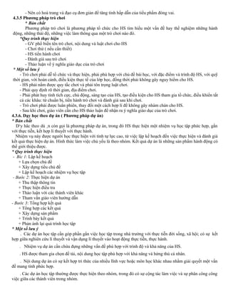 - Nên có hoá trang và đạo cụ đơn giản để tăng tính hấp dẫn của tiểu phẩm đóng vai.
4.3.5 Phương pháp trò chơi
* Bản chất
Phương pháp trò chơi là phương pháp tổ chức cho HS tìm hiểu một vấn đề hay thể nghiệm những hành
động, những thái độ, những việc làm thông qua một trò chơi nào đó.
*Quy trình thực hiện
- GV phổ biến tên trò chơi, nội dung và luật chơi cho HS
- Chơi thử ( nếu cần thiết)
- HS tiến hành chơi
- Đánh giá sau trò chơi
- Thảo luận về ý nghĩa giáo dục của trò chơi
* Một số lưu ý
- Trò chơi phải dễ tổ chức và thực hiện, phải phù hợp với chủ đề bài học, với đặc điểm và trình độ HS, với quỹ
thời gian, với hoàn cảnh, điều kiện thực tế của lớp học, đồng thời phải không gây nguy hiểm cho HS.
- HS phải nắm được quy tắc chơi và phải tôn trọng luật chơi.
- Phải quy định rõ thời gian, địa điểm chơi.
- Phải phát huy tính tích cực, chủ động, sáng tạo của HS, tạo điều kiện cho HS tham gia tổ chức, điều khiển tất
cả các khâu: từ chuẩn bị, tiến hành trò chơi và đánh giá sau khi chơi.
- Trò chơi phải được luân phiên, thay đổi một cách hợp lí để không gây nhàm chán cho HS.
- Sau khi chơi, giáo viên cần cho HS thảo luận để nhận ra ý nghĩa giáo dục của trò chơi.
4.3.6. Dạy học theo dự án ( Phương pháp dự án)
* Bản chất
D¹y häc theo dù ¸n còn gọi là phương pháp dự án, trong đó HS thực hiện một nhiệm vụ học tập phức hợp, gắn
với thực tiễn, kết hợp lí thuyết với thực hành.
Nhiệm vụ này được người học thực hiện với tính tự lực cao, từ việc lập kế hoạch đến việc thực hiện và đánh giá
kết quả thực hiện dự án. Hình thức làm việc chủ yếu là theo nhóm. Kết quả dự án là những sản phẩm hành động có
thể giới thiệu được.
* Quy trình thực hiện
- Bíc 1: Lập kế hoạch
+ Lựa chọn chủ đề
+ Xây dựng tiểu chủ đề
+ Lập kế hoạch các nhiệm vụ học tập
- Bước 2: Thực hiện dự án
+ Thu thập thông tin
+ Thực hiện điều tra
+ Thảo luận với các thành viên khác
+ Tham vấn giáo viên hướng dẫn
- Bước 3: Tổng hợp kết quả
+ Tổng hợp các kết quả
+ Xây dựng sản phẩm
+ Trình bày kết quả
+ Phản ánh lại quá trình học tập
* Một số lưu ý
. Các dự án học tập cần góp phần gắn việc học tập trong nhà trường với thực tiễn đời sống, xã hội; có sự kết
hợp giữa nghiên cứu lí thuyết và vận dụng lí thuyết vào hoạt động thực tiễn, thực hành.
. Nhiệm vụ dự án cần chứa đựng những vấn đề phù hợp với trình độ và khả năng của HS.
. HS được tham gia chọn đề tài, nội dung học tập phù hợp với khả năng và hứng thú cá nhân.
. Nội dung dự án có sự kết hợp tri thức của nhiều lĩnh vực hoặc môn học khác nhau nhằm giải quyết một vấn
đề mang tính phức hợp.
. Các dự án học tập thường được thực hiện theo nhóm, trong đó có sự cộng tác làm việc và sự phân công công
việc giữa các thành viên trong nhóm.
 