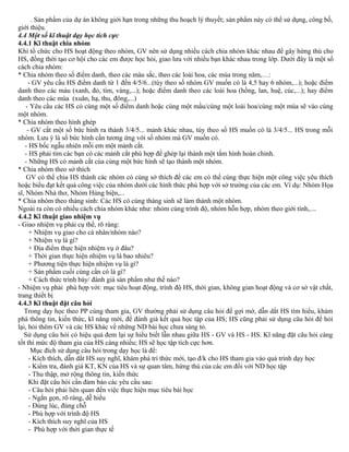 . Sản phẩm của dự án không giới hạn trong những thu hoạch lý thuyết; sản phẩm này có thể sử dụng, công bố,
giới thiệu.
4.4 Một số kĩ thuật dạy học tích cực
4.4.1 Kĩ thuật chia nhóm
Khi tổ chức cho HS hoạt động theo nhóm, GV nên sử dụng nhiều cách chia nhóm khác nhau để gây hứng thú cho
HS, đồng thời tạo cơ hội cho các em được học hỏi, giao lưu với nhiều bạn khác nhau trong lớp. Dưới đây là một số
cách chia nhóm:
* Chia nhóm theo số điểm danh, theo các màu sắc, theo các loài hoa, các mùa trong năm,…:
- GV yêu cầu HS điểm danh từ 1 đến 4/5/6...(tùy theo số nhóm GV muốn có là 4,5 hay 6 nhóm,...); hoặc điểm
danh theo các màu (xanh, đỏ, tím, vàng,...); hoặc điểm danh theo các loài hoa (hồng, lan, huệ, cúc,...); hay điểm
danh theo các mùa (xuân, hạ, thu, đông,...)
- Yêu cầu các HS có cùng một số điểm danh hoặc cùng một mầu/cùng một loài hoa/cùng một mùa sẽ vào cùng
một nhóm.
* Chia nhóm theo hình ghép
- GV cắt một số bức hình ra thành 3/4/5... mảnh khác nhau, tùy theo số HS muốn có là 3/4/5... HS trong mỗi
nhóm. Lưu ý là số bức hình cần tương ứng với số nhóm mà GV muốn có.
- HS bốc ngẫu nhiên mỗi em một mảnh cắt.
- HS phải tìm các bạn có các mảnh cắt phù hợp để ghép lại thành một tấm hình hoàn chỉnh.
- Những HS có mảnh cắt của cùng một bức hình sẽ tạo thành một nhóm.
* Chia nhóm theo sở thích
GV có thể chia HS thành các nhóm có cùng sở thích để các em có thể cùng thực hiện một công việc yêu thích
hoặc biểu đạt kết quả công việc của nhóm dưới các hình thức phù hợp với sở trường của các em. Ví dụ: Nhóm Họa
sĩ, Nhóm Nhà thơ, Nhóm Hùng biện,...
* Chia nhóm theo tháng sinh: Các HS có cùng tháng sinh sẽ làm thành một nhóm.
Ngoài ra còn có nhiều cách chia nhóm khác như: nhóm cùng trình độ, nhóm hỗn hợp, nhóm theo giới tính,....
4.4.2 Kĩ thuật giao nhiệm vụ
- Giao nhiệm vụ phải cụ thể, rõ ràng:
+ Nhiệm vụ giao cho cá nhân/nhóm nào?
+ Nhiệm vụ là gì?
+ Địa điểm thực hiện nhiệm vụ ở đâu?
+ Thời gian thực hiện nhiệm vụ là bao nhiêu?
+ Phương tiện thực hiện nhiệm vụ là gì?
+ Sản phẩm cuối cùng cần có là gì?
+ Cách thức trình bày/ đánh giá sản phẩm như thế nào?
- Nhiệm vụ phải phù hợp với: mục tiêu hoạt động, trình độ HS, thời gian, không gian hoạt động và cơ sở vật chất,
trang thiết bị
4.4.3 Kĩ thuật đặt câu hỏi
Trong dạy học theo PP cùng tham gia, GV thường phải sử dụng câu hỏi để gợi mở, dẫn dắt HS tìm hiểu, khám
phá thông tin, kiến thức, kĩ năng mới, để đánh giá kết quả học tập của HS; HS cũng phải sử dụng câu hỏi để hỏi
lại, hỏi thêm GV và các HS khác về những ND bài học chưa sáng tỏ.
Sử dụng câu hỏi có hiệu quả đem lại sự hiểu biết lẫn nhau giữa HS - GV và HS - HS. Kĩ năng đặt câu hỏi càng
tốt thì mức độ tham gia của HS càng nhiều; HS sẽ học tập tích cực hơn.
Mục đích sử dụng câu hỏi trong dạy học là để:
- Kích thích, dẫn dắt HS suy nghĩ, khám phá tri thức mới, tạo đ/k cho HS tham gia vào quá trình dạy học
- Kiểm tra, đánh giá KT, KN của HS và sự quan tâm, hứng thú của các em đối với ND học tập
- Thu thập, mở rộng thông tin, kiến thức
Khi đặt câu hỏi cần đảm bảo các yêu cầu sau:
- Câu hỏi phải liên quan đến việc thực hiện mục tiêu bài học
- Ngắn gọn, rõ ràng, dễ hiểu
- Đúng lúc, đúng chỗ
- Phù hợp với trình độ HS
- Kích thích suy nghĩ của HS
- Phù hợp với thời gian thực tế
 