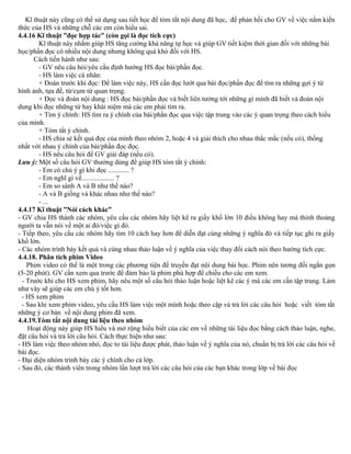 Kĩ thuật này cũng có thể sử dụng sau tiết học để tóm tắt nội dung đã học, để phản hồi cho GV về việc nắm kiến
thức của HS và những chỗ các em còn hiểu sai.
4.4.16 Kĩ thuật ”đọc hợp tác” (còn gọi là đọc tích cực)
Kĩ thuật này nhằm giúp HS tăng cường khả năng tự học và giúp GV tiết kiệm thời gian đối với những bài
học/phần đọc có nhiều nội dung nhưng không quá khó đối với HS.
Cách tiến hành như sau:
- GV nêu câu hỏi/yêu cầu định hướng HS đọc bài/phần đọc.
- HS làm việc cá nhân:
+ Đoán trước khi đọc: Để làm việc này, HS cần đọc lướt qua bài đọc/phần đọc để tìm ra những gợi ý từ
hình ảnh, tựa đề, từ/cụm từ quan trọng.
+ Đọc và đoán nội dung : HS đọc bài/phần đọc và biết liên tưởng tới những gì mình đã biết và đoán nội
dung khi đọc những từ hay khái niệm mà các em phải tìm ra.
+ Tìm ý chính: HS tìm ra ý chính của bài/phần đọc qua việc tập trung vào các ý quan trọng theo cách hiểu
của mình.
+ Tóm tắt ý chính.
- HS chia sẻ kết quả đọc của mình theo nhóm 2, hoặc 4 và giải thích cho nhau thắc mắc (nếu có), thống
nhất với nhau ý chính của bài/phần đọc đọc.
- HS nêu câu hỏi để GV giải đáp (nếu có).
Lưu ý: Một số câu hỏi GV thường dùng để giúp HS tóm tắt ý chính:
- Em có chú ý gì khi đọc ............ ?
- Em nghĩ gì về................... ?
- Em so sánh A và B như thế nào?
- A và B giống và khác nhau như thế nào?
- ...
4.4.17 Kĩ thuật ”Nói cách khác”
- GV chia HS thành các nhóm, yêu cầu các nhóm hãy liệt kê ra giấy khổ lớn 10 điều không hay mà thỉnh thoảng
người ta vẫn nói về một ai đó/việc gì đó.
- Tiếp theo, yêu cầu các nhóm hãy tìm 10 cách hay hơn để diễn đạt cùng những ý nghĩa đó và tiếp tục ghi ra giấy
khổ lớn.
- Các nhóm trình bày kết quả và cùng nhau thảo luận về ý nghĩa của việc thay đổi cách nói theo hướng tích cực.
4.4.18. Phân tích phim Video
Phim video có thể là một trong các phương tiện để truyền đạt nội dung bài học. Phim nên tương đối ngắn gọn
(5-20 phút). GV cần xem qua trước để đảm bảo là phim phù hợp để chiếu cho các em xem.
- Trước khi cho HS xem phim, hãy nêu một số câu hỏi thảo luận hoặc liệt kê các ý mà các em cần tập trung. Làm
như vây sẽ giúp các em chú ý tốt hơn.
- HS xem phim
- Sau khi xem phim video, yêu cầu HS làm việc một mình hoặc theo cặp và trả lời các câu hỏi hoặc viết tóm tắt
những ý cơ bản về nội dung phim đã xem.
4.4.19.Tóm tắt nội dung tài liệu theo nhóm
Hoạt động này giúp HS hiểu và mở rộng hiểu biết của các em về những tài liệu đọc bằng cách thảo luận, nghe,
đặt câu hỏi và trả lời câu hỏi. Cách thực hiện như sau:
- HS làm việc theo nhóm nhỏ, đọc to tài liệu được phát, thảo luận về ý nghĩa của nó, chuẩn bị trả lời các câu hỏi về
bài đọc.
- Đại diện nhóm trình bày các ý chính cho cả lớp.
- Sau đó, các thành viên trong nhóm lần lượt trả lời các câu hỏi của các bạn khác trong lớp về bài đọc
 