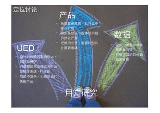产品
UED
数据
⽤用户研究
定位讨论
•  设计对体验的影响较⼤大，
如移动APP
•  有成熟的商业模式和产品，
如操作系统、IT设备
•  功能不复杂，但更新迭代
快的产品
•  系统复杂度⾼高，且外延不
断在扩展
•  很多基础环节的体验问题
仍然较严重
•  成熟的业务，需要转型和
扩展新市场
•  业务的发展依赖数
据来做决策
•  有很丰富的后台数
据来⽀支撑
 