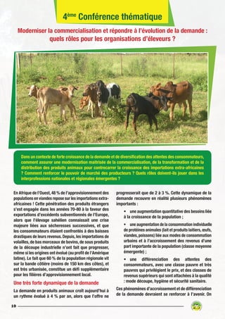 10
Dans un contexte de forte croissance de la demande et de diversification des attentes des consommateurs,
comment assurer une modernisation maitrisée de la commercialisation, de la transformation et de la
distribution des produits animaux pour contrecarrer la croissance des importations extra-africaines
? Comment renforcer le pouvoir de marché des producteurs ? Quels rôles doivent-ils jouer dans les
interprofessions nationales et régionales émergentes ?
En Afrique de l’Ouest,48 % de l’approvisionnement des
populations en viandes repose sur les importations extra-
africaines ! Cette pénétration des produits étrangers
s’est engagée dans les années 70-80 à la faveur des
exportations d’excédents subventionnés de l’Europe,
alors que l’élevage sahélien connaissait une crise
majeure liées aux sécheresses successives, et que
les consommateurs étaient confrontés à des baisses
drastiques de leurs revenus.Depuis,les importations de
volailles, de bas morceaux de bovins, de sous produits
de la découpe industrielle n’ont fait que progresser,
même si les origines ont évolué (au profit de l’Amérique
latine). Le fait que 60 % de la population régionale vit
sur la bande côtière (moins de 150 km des côtes), et
est très urbanisée, constitue un défi supplémentaire
pour les filières d’approvisionnement local.
Une très forte dynamique de la demande
La demande en produits animaux croît aujourd’hui à
un rythme évalué à 4 % par an, alors que l’offre ne
progresserait que de 2 à 3 %. Cette dynamique de la
demande recouvre en réalité plusieurs phénomènes
importants :
•	 une augmentation quantitative des besoins liée
à la croissance de la population ;
•	 une augmentation de la consommation individuelle
de protéines animales (lait et produits laitiers,œufs,
viandes,poissons) liée aux modes de consommation
urbains et à l’accroissement des revenus d’une
part importante de la population (classe moyenne
émergente) ;
•	une différenciation des attentes des
consommateurs, avec une classe pauvre et très
pauvres qui privilégient le prix, et des classes de
revenus supérieurs qui sont attachées à la qualité
: mode découpe, hygiène et sécurité sanitaire.
Ces phénomènes d’accroissement et de différenciation
de la demande devraient se renforcer à l’avenir. On
4ème
Conférence thématique
Moderniser la commercialisation et répondre à l’évolution de la demande :
quels rôles pour les organisations d’éleveurs ?
 