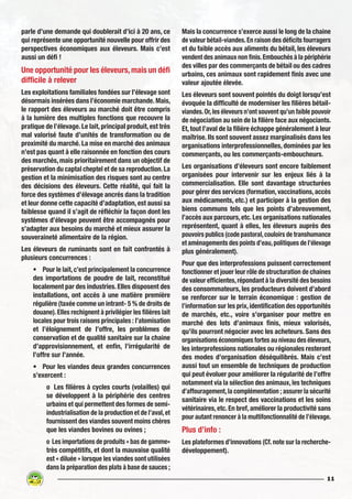 11
parle d’une demande qui doublerait d’ici à 20 ans, ce
qui représente une opportunité nouvelle pour offrir des
perspectives économiques aux éleveurs. Mais c’est
aussi un défi !
Une opportunité pour les éleveurs, mais un défi
difficile à relever
Les exploitations familiales fondées sur l’élevage sont
désormais insérées dans l’économie marchande. Mais,
le rapport des éleveurs au marché doit être compris
à la lumière des multiples fonctions que recouvre la
pratique de l’élevage. Le lait, principal produit, est très
mal valorisé faute d’unités de transformation ou de
proximité du marché. La mise en marché des animaux
n’est pas quant à elle raisonnée en fonction des cours
des marchés, mais prioritairement dans un objectif de
préservation du captal cheptel et de sa reproduction.La
gestion et la minimisation des risques sont au centre
des décisions des éleveurs. Cette réalité, qui fait la
force des systèmes d’élevage ancrés dans la tradition
et leur donne cette capacité d’adaptation, est aussi sa
faiblesse quand il s’agit de réfléchir la façon dont les
systèmes d’élevage peuvent être accompagnés pour
s’adapter aux besoins du marché et mieux assurer la
souveraineté alimentaire de la région.
Les éleveurs de ruminants sont en fait confrontés à
plusieurs concurrences :
•	 Pour le lait,c’est principalement la concurrence
des importations de poudre de lait, reconstitué
localement par des industries. Elles disposent des
installations, ont accès à une matière première
régulière (taxée comme un intrant- 5 % de droits de
douane).Elles rechignent à privilégier les filières lait
locales pour trois raisons principales : l’atomisation
et l’éloignement de l’offre, les problèmes de
conservation et de qualité sanitaire sur la chaine
d’approvisionnement, et enfin, l’irrégularité de
l’offre sur l’année.
•	 Pour les viandes deux grandes concurrences
s’exercent :
o Les filières à cycles courts (volailles) qui
se développent à la périphérie des centres
urbains et qui permettent des formes de semi-
industrialisation de la production et de l’aval,et
fournissent des viandes souvent moins chères
que les viandes bovines ou ovines ;
o Les importations de produits « bas de gamme»
très compétitifs, et dont la mauvaise qualité
est « diluée » lorsque les viandes sont utilisées
dans la préparation des plats à base de sauces ;
Mais la concurrence s’exerce aussi le long de la chaine
de valeur bétail-viandes.En raison des déficits fourragers
et du faible accès aux aliments du bétail, les éleveurs
vendent des animaux non finis.Embouchés à la périphérie
des villes par des commerçants de bétail ou des cadres
urbains, ces animaux sont rapidement finis avec une
valeur ajoutée élevée.
Les éleveurs sont souvent pointés du doigt lorsqu’est
évoquée la difficulté de moderniser les filières bétail-
viandes.Or,les éleveurs n’ont souvent qu’un faible pouvoir
de négociation au sein de la filière face aux négociants.
Et, tout l’aval de la filière échappe généralement à leur
maîtrise. Ils sont souvent assez marginalisés dans les
organisations interprofessionnelles, dominées par les
commerçants, ou les commerçants-emboucheurs.
Les organisations d’éleveurs sont encore faiblement
organisées pour intervenir sur les enjeux liés à la
commercialisation. Elle sont davantage structurées
pour gérer des services (formation,vaccinations,accès
aux médicaments, etc.) et participer à la gestion des
biens communs tels que les points d’abreuvement,
l’accès aux parcours, etc. Les organisations nationales
représentent, quant à elles, les éleveurs auprès des
pouvoirs publics (code pastoral,couloirs de transhumance
et aménagements des points d’eau,politiques de l’élevage
plus généralement).
Pour que des interprofessions puissent correctement
fonctionner et jouer leur rôle de structuration de chaines
de valeur efficientes,répondant à la diversité des besoins
des consommateurs, les producteurs doivent d’abord
se renforcer sur le terrain économique : gestion de
l’information sur les prix,identification des opportunités
de marchés, etc., voire s’organiser pour mettre en
marché des lots d’animaux finis, mieux valorisés,
qu’ils pourront négocier avec les acheteurs. Sans des
organisations économiques fortes au niveau des éleveurs,
les interprofessions nationales ou régionales resteront
des modes d’organisation déséquilibrés. Mais c’est
aussi tout un ensemble de techniques de production
qui peut évoluer pour améliorer la régularité de l’offre
notamment via la sélection des animaux,les techniques
d’affouragement,la complémentation ; assurer la sécurité
sanitaire via le respect des vaccinations et les soins
vétérinaires,etc.En bref,améliorer la productivité sans
pour autant renoncer à la multifonctionnalité de l’élevage.
Plus d’info :
Les plateformes d’innovations (Cf.note sur la recherche-
développement).
 