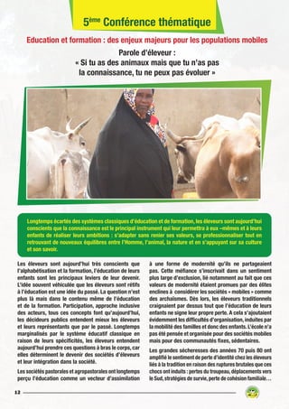 12
Longtemps écartés des systèmes classiques d’éducation et de formation, les éleveurs sont aujourd’hui
conscients que la connaissance est le principal instrument qui leur permettra à eux –mêmes et à leurs
enfants de réaliser leurs ambitions : s’adapter sans renier ses valeurs, se professionnaliser tout en
retrouvant de nouveaux équilibres entre l’Homme, l’animal, la nature et en s’appuyant sur sa culture
et son savoir.
Les éleveurs sont aujourd’hui très conscients que
l’alphabétisation et la formation, l’éducation de leurs
enfants sont les principaux leviers de leur devenir.
L’idée souvent véhiculée que les éleveurs sont rétifs
à l’éducation est une idée du passé. La question n’est
plus là mais dans le contenu même de l’éducation
et de la formation. Participation, approche inclusive
des acteurs, tous ces concepts font qu’aujourd’hui,
les décideurs publics entendent mieux les éleveurs
et leurs représentants que par le passé. Longtemps
marginalisés par le système éducatif classique en
raison de leurs spécificités, les éleveurs entendent
aujourd’hui prendre ces questions à bras le corps, car
elles déterminent le devenir des sociétés d’éleveurs
et leur intégration dans la société.
Les sociétés pastorales et agropastorales ont longtemps
perçu l’éducation comme un vecteur d’assimilation
à une forme de modernité qu’ils ne partageaient
pas. Cette méfiance s’inscrivait dans un sentiment
plus large d’exclusion, lié notamment au fait que ces
valeurs de modernité étaient promues par des élites
enclines à considérer les sociétés « mobiles » comme
des archaïsmes. Dès lors, les éleveurs traditionnels
craignaient par dessus tout que l’éducation de leurs
enfants ne signe leur propre perte. A cela s’ajoutaient
évidemment les difficultés d’organisation, induites par
la mobilité des familles et donc des enfants. L’école n’a
pas été pensée et organisée pour des sociétés mobiles
mais pour des communautés fixes, sédentaires.
Les grandes sécheresses des années 70 puis 80 ont
amplifié le sentiment de perte d’identité chez les éleveurs
liés à la tradition en raison des ruptures brutales que ces
chocs ont induits : pertes du troupeau,déplacements vers
le Sud,stratégies de survie,perte de cohésion familiale…
5ème
Conférence thématique
Education et formation : des enjeux majeurs pour les populations mobiles
Parole d’éleveur :
« Si tu as des animaux mais que tu n’as pas
la connaissance, tu ne peux pas évoluer »
 