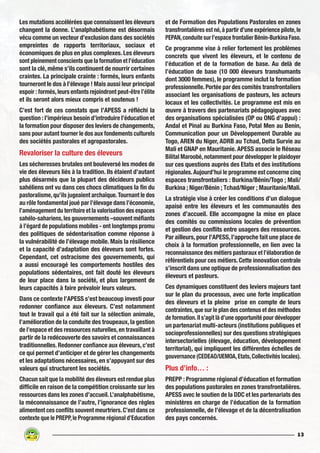13
Les mutations accélérées que connaissent les éleveurs
changent la donne. L’analphabétisme est désormais
vécu comme un vecteur d’exclusion dans des sociétés
empreintes de rapports territoriaux, sociaux et
économiques de plus en plus complexes. Les éleveurs
sont pleinement conscients que la formation et l’éducation
sont la clé, même s’ils continuent de nourrir certaines
craintes. La principale crainte : formés, leurs enfants
tourneront le dos à l’élevage ! Mais aussi leur principal
espoir : formés,leurs enfants rejoindront peut-être l’élite
et ils seront alors mieux compris et soutenus !
C’est fort de ces constats que l’APESS a réfléchi la
question : l’impérieux besoin d’introduire l’éducation et
la formation pour disposer des leviers de changements,
sans pour autant tourner le dos aux fondements culturels
des sociétés pastorales et agropastorales.
Revaloriser la culture des éleveurs
Les sécheresses brutales ont bouleversé les modes de
vie des éleveurs liés à la tradition. Ils étaient d’autant
plus désarmés que la plupart des décideurs publics
sahéliens ont vu dans ces chocs climatiques la fin du
pastoralisme,qu’ils jugeaient archaïque.Tournant le dos
au rôle fondamental joué par l’élevage dans l’économie,
l’aménagement du territoire et la valorisation des espaces
sahélo-sahariens,les gouvernements –souvent méfiants
à l’égard de populations mobiles - ont longtemps promu
des politiques de sédentarisation comme réponse à
la vulnérabilité de l’élevage mobile. Mais la résilience
et la capacité d’adaptation des éleveurs sont fortes.
Cependant, cet ostracisme des gouvernements, qui
a aussi encouragé les comportements hostiles des
populations sédentaires, ont fait douté les éleveurs
de leur place dans la société, et plus largement de
leurs capacités à faire prévaloir leurs valeurs.
Dans ce contexte l’APESS s’est beaucoup investi pour
redonner confiance aux éleveurs. C’est notamment
tout le travail qui a été fait sur la sélection animale,
l’amélioration de la conduite des troupeaux, la gestion
de l’espace et des ressources naturelles,en travaillant à
partir de la redécouverte des savoirs et connaissances
traditionnelles. Redonner confiance aux éleveurs, c’est
ce qui permet d’anticiper et de gérer les changements
et les adaptations nécessaires, en s’appuyant sur des
valeurs qui structurent les sociétés.
Chacun sait que la mobilité des éleveurs est rendue plus
difficile en raison de la compétition croissante sur les
ressources dans les zones d’accueil.L’analphabétisme,
la méconnaissance de l’autre, l’ignorance des règles
alimentent ces conflits souvent meurtriers.C’est dans ce
contexte que le PREPP,le Programme régional d’Education
et de Formation des Populations Pastorales en zones
transfrontalières est né,à partir d’une expérience pilote,le
PEPAN,conduite sur l’espace frontalier Bénin-Burkina Faso.
Ce programme vise à relier fortement les problèmes
concrets que vivent les éleveurs, et le contenu de
l’éducation et de la formation de base. Au delà de
l’éducation de base (10 000 éleveurs transhumants
dont 3000 femmes), le programme inclut la formation
professionnelle.Portée par des comités transfrontaliers
associant les organisations de pasteurs, les acteurs
locaux et les collectivités. Le programme est mis en
œuvre à travers des partenariats pédagogiques avec
des organisations spécialisées (OP ou ONG d’appui) :
Andal et Pinal au Burkina Faso, Potal Men au Benin,
Communication pour un Développement Durable au
Togo, AREN du Niger, ADRB au Tchad, Delta Survie au
Mali et GNAP en Mauritanie. APESS associe le Réseau
Bilital Maroobé,notamment pour développer le plaidoyer
sur ces questions auprès des Etats et des institutions
régionales.Aujourd’hui le programme est concerne cinq
espaces transfrontaliers : Burkina/Bénin/Togo ; Mali/
Burkina ; Niger/Bénin ; Tchad/Niger ; Mauritanie/Mali.
La stratégie vise à créer les conditions d’un dialogue
apaisé entre les éleveurs et les communautés des
zones d’accueil. Elle accompagne la mise en place
des comités ou commissions locales de prévention
et gestion des conflits entre usagers des ressources.
Par ailleurs, pour l’APESS, l’approche fait une place de
choix à la formation professionnelle, en lien avec la
reconnaissance des métiers pastoraux et l’élaboration de
référentiels pour ces métiers. Cette innovation centrale
s’inscrit dans une optique de professionnalisation des
éleveurs et pasteurs.
Ces dynamiques constituent des leviers majeurs tant
sur le plan du processus, avec une forte implication
des éleveurs et la pleine prise en compte de leurs
contraintes,que sur le plan des contenus et des méthodes
de formation.Il s’agit là d’une opportunité pour développer
un partenariat multi-acteurs (institutions publiques et
socioprofessionnelles) sur des questions stratégiques
intersectorielles (élevage, éducation, développement
territorial), qui impliquent les différentes échelles de
gouvernance (CEDEAO/UEMOA,Etats,Collectivités locales).
Plus d’info… :
PREPP : Programme régional d’éducation et formation
des populations pastorales en zones transfrontalières.
APESS avec le soutien de la DDC et les partenariats des
ministères en charge de l’éducation de la formation
professionnelle, de l’élevage et de la décentralisation
des pays concernés.
 