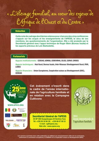 « L’élevage familial, au coeur des enjeux de
l’Afrique de l’Ouest et du Centre »
Appuis institutionnels : CEDEAO, UEMOA, CEBEVIRHA, CILSS, CORAF, CIRDES
Appuis techniques : Hub Rural, Bureau Issala, Inter-Réseaux Développement Rural, IPAR,
LARES
Appuis financiers : Union Européenne, Coopération suisse au Développement (DDC),
CEDEAO
Partenariats
Cet événement s’inscrit dans
le cadre de l’année internatio-
nale de l’agriculture familiale et
en relation avec la Campagne
Cultivons
Secrétariat Général de l’APESS
04 BP 590 Ouagadougou 04 Burkina Faso
Tél. +226 50 34 66 36 ; +226 66 07 90 53
E-mail : sg@apess.org -
Web site : www.apess.org
WWW.APESS.ORG
Rédaction
Cette note de cadrage des thèmes retenus pour chacune des cinq conférences
s’appuie sur les acquis et les enseignements de l’APESS, le vécu de ses
membres, les questionnements de l’organisation. Elle a été produite par le
Secrétariat général avec l’appui technique de Roger Blein (Bureau Issala) et
les apports précieux de Loïc Barbedette.
Les opinions exprimées dans cette publication ne reflètent pas nécessairement celles de nos partenaires,
notamment la commission européenne, la CEDEAO et la coopération suisse au développement (DDC)
 