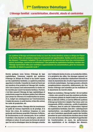4
Hormis quelques rares formes d’élevage de type
capitalistique, l’immense majorité des systèmes
d’élevage en Afrique de l’Ouest et du Centre repose
sur des exploitations familiales.Le capital de production
appartient à la famille,l’essentiel du travail est fourni par
ses membres et les produits de l’élevage (lait, viandes,
voire cuirs et peaux) sont autoconsommés ou vendus sur
les marchés pour couvrir les besoins familiaux.Pourtant,
c’est bien souvent l’élevage de type capitalistique et
productiviste auquel les décideurs publics font référence
pour penser les réformes et la modernisation du secteur,
et ce, malgré ses conséquences sur l’environnement,
l’emploi des jeunes,la santé humine,le bien être animal,
les coûts de production, etc.
Depuis quelques années,l’élevage attire les investisseurs
en quête de revenus importants ou de prestige. A la
faveur des crises, de nombreux troupeaux en zone
pastorale sont devenus propriété d’hommes d’affaires,
de fonctionnaires ou de commerçants. Ils en confient
l’entretien à des bouviers ou des bergers, salariés ou
rétribués en nature.Ce sont aussi ces formes de salariat
que l’on voit se développer dans les élevages orientés
vers l’embouche bovine et ovine,ou la production laitière,
à la périphérie des villes. Ces élevages reposent sur
des systèmes de production relativement intensifs en
raison du dynamisme des circuits d’approvisionnement
en intrants zootechniques : fourrages grossiers,aliments
complémentaires concentrés, médicaments, etc. Ces
formes d’élevage sont orientées par les évolutions et
le dynamisme du marché urbain.
Malgré ces évolutions,l’élevage familial « lié à la tradition
» résiste,mais connaît lui aussi des mutations profondes.
La croissance globale du cheptel traduit son dynamisme.
Mais au delà des chiffres,ce sont les différents systèmes
d’élevage qui tentent de s’adapter.Pour mieux saisir ces
changements,APESS a réalisé des « profils d’exploitation
» d’éleveurs, dans le cadre de l’observatoire régional
des exploitations familiales.Sans être « statistiquement
représentatives » ces enquêtes approfondies réalisées
par voie d’entretiens approfondis auprès des familles
permettentdesaisirladiversitédessituationsdansleSahel
et en zone de Savanes. Elles permettent d’appréhender
les transformations en cours, les performances
des exploitations et les stratégies des éleveurs.
Les systèmes d’élevage ont fortement évolué au cours des trente dernières années en Afrique de l’Ouest
et du Centre. Mais ces mutations majeures sont souvent mal appréhendées. Quelles sont les stratégies
des éleveurs ? Comment s’adaptent t’ils aux changements qui interviennent dans leur environnement
naturel,économique,commercial et institutionnel ? Quel potentiel les exploitations familiales orientées vers
l’élevage représentent-elles pour contribuer à approvisionner les consommateurs, gérer les ressources
naturelles et réduire la pauvreté rurale ?
1ère
Conférence thématique
L’élevage familial : caractérisation, diversité, atouts et contraintes
 