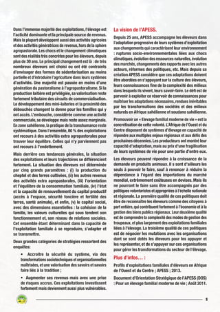 5
Dans l’immense majorité des exploitations,l’élevage est
l’acticité dominante et la principale source de revenus.
Mais la plupart développent aussi des activités agricoles
et des activités génératrices de revenus,hors de la sphère
agropastorale.Les chocs et le changement climatiques
sont des réalités très concrètes pour les éleveurs,depuis
plus de 30 ans. Le principal changement est là : de très
nombreux éleveurs ont choisi ou ont été contraints
d’envisager des formes de sédentarisation au moins
partielle et d’introduire l’agriculture dans leurs systèmes
d’activités. Une majorité est passée en moins d’une
génération du pastoralisme à l’agropastoralisme. Si la
production laitière est privilégiée, sa valorisation reste
fortement tributaire des circuits de commercialisation.
Le développement des mini-laiteries et la proximité des
débouchés changent la donne pour les familles qui y
ont accès.L’embouche,considérée comme une activité
commerciale,se développe mais reste assez marginale.
En zone sahélienne,la pratique de la transhumance reste
systématique. Dans l’ensemble, 80 % des exploitations
ont recours à des activités extra agropastorales pour
trouver leur équilibre. Celles qui n’y parviennent pas
ont recours à l’endettement.
Mais derrière ces tendances générales, la situation
des exploitations et leurs trajectoires se différencient
fortement. La situation des éleveurs est déterminée
par cinq grands paramètres : (i) la production du
cheptel et des terres cultivées, (ii) les autres revenus
des activités extra agropastorales, (iii) l’orientation
et l’équilibre de la consommation familiale, (iv) l’état
et la capacité de renouvellement du capital productif
(accès à l’espace, sécurité foncière et fertilité des
terres, santé animale), et enfin, (v) le capital social,
avec des dimensions essentielles : la cohésion de la
famille, les valeurs culturelles qui sous tendent son
fonctionnement et, son réseau de relations sociales.
Cet ensemble étant déterminant dans la capacité de
l’exploitation familiale à se reproduire, s’adapter et
se transmettre.
Deux grandes catégories de stratégies ressortent des
enquêtes:
• Accroitre la sécurité du système, via des
transformations sociotechniques et organisationnelles
maîtrisées,et une valorisation des savoirs et savoirs
faire liés à la tradition ;
• Augmenter ses revenus mais avec une prise
de risques accrus. Ces exploitations investissent
fortement mais deviennent aussi plus vulnérables.
La vision de l’APESS.
Depuis 25 ans, APESS accompagne les éleveurs dans
l’adaptation progressive de leurs systèmes d’exploitation
aux changements qui caractérisent leur environnement
: ruptures socio-environnementales liées aux chocs
climatiques,évolution des ressources naturelles,évolution
des marchés,changements des rapports avec les autres
acteurs, réformes des politiques, etc. Mais depuis sa
création APESS considère que ces adaptations doivent
être abordées en s’appuyant sur la culture des éleveurs,
leurs connaissances fine de la complexité des milieux
dans lesquels ils vivent,leurs savoir-faire.Le défi est de
parvenir à exploiter ce réservoir de connaissances pour
maîtriser les adaptations nécessaires,rendues inévitables
par les transformations des sociétés et des milieux
naturels en Afrique sahélienne et soudano sahélienne.
Promouvoir un « Elevage familial moderne de vie » est la
concrétisation de cette volonté.L’Afrique de l’Ouest et du
Centre disposent de systèmes d’élevage en capacité de
répondre aux multiples enjeux régionaux et aux défis des
prochaines décennies.Les producteurs ont montré leur
capacité d’adaptation, mais au prix d’une fragilisation
de leurs systèmes de vie pour une partie d’entre eux.
Les éleveurs peuvent répondre à la croissance de la
demande en produits animaux. Il s sont d’ailleurs les
seuls à pouvoir le faire, sauf à renoncer à réduire la
dépendance à l’égard des importations du marché
mondial, extrêmement coûteuses en devises. Mais ils
ne pourront le faire sans être accompagnés par des
politiques volontaristes et appropriées à l’échelle nationale
et régionale. La première qualité de ces politiques doit
être de reconnaître les éleveurs comme des citoyens à
part entière,qui contribuent fortement à l’économie et à la
gestion des biens publics régionaux.Leur deuxième qualité
est de comprendre la complexité des modes de gestion des
troupeaux,et plus largement des exploitations familiales
liées à l’élevage. La troisième qualité de ces politiques
est de négocier les mutations avec les organisations
dont se sont dotés les éleveurs pour les appuyer et
les représenter, et de s’appuyer sur ces organisations
pour gérer les transformations du secteur de l’élevage.
Plus d’infos… :
Profils d’exploitations familiales d’éleveurs en Afrique
de l’Ouest et du Centre ; APESS ; 2013.
Document d’Orientation Stratégique de l’APESS (DOS)
: Pour un élevage familial moderne de vie ; Août 2011.
 