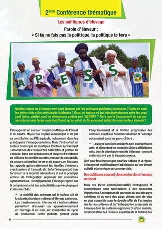 6
L’élevage est un secteur majeur en Afrique de l’Ouest
et du Centre. Majeur sur le plan économique et de par
sa contribution au PIB agricole, notamment dans les
grands pays d’élevage sahéliens. Mais c’est surtout un
secteur crucial par les multiples fonctions qu’il remplit
: valorisation des ressources naturelles et gestion de
l’espace, base des ressources et moyens d’existence
de millions de familles rurales, vecteur de sociabilité,
de valeurs culturelles fortes et de savoirs, en lien avec
les rapports qu’entretiennent les familles d’éleveurs
avec la nature et l’animal,etc.Enfin l’élevage contribue
fortement à la sécurité alimentaire et est le principal
vecteur de l’intégration régionale des économies
agropastorales. Historiquement, l’élevage repose sur
la complémentarité des potentialités agro-écologiques
et des marchés :
•	 la mobilité des animaux est le facteur clé de
la sécurisation des systèmes d’élevage pastoraux.
Les transhumances internes et transfrontalières
permettent d’assurer un approvisionnement
en fourrage et en eau, sur l’ensemble du cycle
de production. Cette mobilité permet aussi
l’engraissement et la finition progressive des
animaux,avant leur commercialisation et l’abatage
notamment dans les pays côtiers ;
•	 Les pays sahéliens enclavés sont excédentaires
nets,et alimentent les marchés côtiers,déficitaires
nets, dont le développement de l’élevage ruminant
reste entravé par la trypanosomose.
Tant pour les éleveurs que pour les Nations et la région,
l’élevage est multifonctionnel et bien plus qu’une simple
activité économique ou commerciale.
Des politiques souvent cloisonnées dans l’espace
national
Mais ces fortes complémentarités écologiques et
économiques sont confrontées à des mutations
importantes. Les espaces de parcours du sud des pays
sahéliens et du nord des pays côtiers sont de plus
en plus convoités sous le double effet de l’extension
des terres cultivées et de l’introduction croissante de
l’élevage dans les systèmes agricoles (traction animale,
diversification des revenus, équilibre de la fertilité des
Quelles visions de l’élevage sont sous tendues par les politiques publiques nationales ? Quels en sont
les points forts et les principales faiblesses ? Dans un secteur où les interdépendances entre les pays
sont fortes, quelles sont les dimensions portées par l’ECOWAP ? Alors que le financement du secteur
agricole au sens large reste insuffisant, qu’en est-il du financement public du sous secteur élevage ?
2ème
Conférence thématique
Les politiques d’élevage
Parole d’éleveur :
« Si tu ne fais pas la politique, la politique te fera »
 