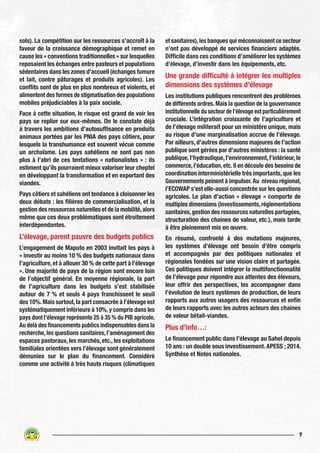 7
sols). La compétition sur les ressources s’accroît à la
faveur de la croissance démographique et remet en
cause les « conventions traditionnelles » sur lesquelles
reposaient les échanges entre pasteurs et populations
sédentaires dans les zones d’accueil (échanges fumure
et lait, contre pâturages et produits agricoles). Les
conflits sont de plus en plus nombreux et violents, et
alimentent des formes de stigmatisation des populations
mobiles préjudiciables à la paix sociale.
Face à cette situation, le risque est grand de voir les
pays se replier sur eux-mêmes. On le constate déjà
à travers les ambitions d’autosuffisance en produits
animaux portées par les PNIA des pays côtiers, pour
lesquels la transhumance est souvent vécue comme
un archaïsme. Les pays sahéliens ne sont pas non
plus à l’abri de ces tentations « nationalistes » : ils
estiment qu’ils pourraient mieux valoriser leur cheptel
en développant la transformation et en exportant des
viandes.
Pays côtiers et sahéliens ont tendance à cloisonner les
deux débats : les filières de commercialisation, et la
gestion des ressources naturelles et de la mobilité,alors
même que ces deux problématiques sont étroitement
interdépendantes.
L’élevage, parent pauvre des budgets publics
L’engagement de Maputo en 2003 invitait les pays à
« investir au moins 10 % des budgets nationaux dans
l’agriculture, et à allouer 30 % de cette part à l’élevage
». Une majorité de pays de la région sont encore loin
de l’objectif général. En moyenne régionale, la part
de l’agriculture dans les budgets s’est stabilisée
autour de 7 % et seuls 4 pays franchissent le seuil
des 10%.Mais surtout,la part consacrée à l’élevage est
systématiquement inférieure à 10%,y compris dans les
pays dont l’élevage représente 25 à 35 % du PIB agricole.
Au delà des financements publics indispensables dans la
recherche,les questions sanitaires,l’aménagement des
espaces pastoraux, les marchés, etc., les exploitations
familiales orientées vers l’élevage sont généralement
démunies sur le plan du financement. Considéré
comme une activité à très hauts risques (climatiques
et sanitaires),les banques qui méconnaissent ce secteur
n’ont pas développé de services financiers adaptés.
Difficile dans ces conditions d’améliorer les systèmes
d’élevage, d’investir dans les équipements, etc.
Une grande difficulté à intégrer les multiples
dimensions des systèmes d’élevage
Les institutions publiques rencontrent des problèmes
de différents ordres.Mais la question de la gouvernance
institutionnelle du secteur de l’élevage est particulièrement
cruciale. L’intégration croissante de l’agriculture et
de l’élevage militerait pour un ministère unique, mais
au risque d’une marginalisation accrue de l’élevage.
Par ailleurs, d’autres dimensions majeures de l’action
publique sont gérées par d’autres ministères : la santé
publique, l’hydraulique, l’environnement, l’intérieur, le
commerce,l’éducation,etc.Il en découle des besoins de
coordination interministérielle très importants, que les
Gouvernements peinent à impulser.Au niveau régional,
l’ECOWAP s’est elle-aussi concentrée sur les questions
agricoles. Le plan d’action « élevage » comporte de
multiples dimensions (investissements,réglementations
sanitaires,gestion des ressources naturelles partagées,
structuration des chaines de valeur, etc.), mais tarde
à être pleinement mis en œuvre.
En résumé, confronté à des mutations majeures,
les systèmes d’élevage ont besoin d’être compris
et accompagnés par des politiques nationales et
régionales fondées sur une vision claire et partagée.
Ces politiques doivent intégrer la multifonctionnalité
de l’élevage pour répondre aux attentes des éleveurs,
leur offrir des perspectives, les accompagner dans
l’évolution de leurs systèmes de production, de leurs
rapports aux autres usagers des ressources et enfin
de leurs rapports avec les autres acteurs des chaines
de valeur bétail-viandes.
Plus d’info…:
Le financement public dans l’élevage au Sahel depuis
10 ans : un double sous investissement. APESS ; 2014.
Synthèse et Notes nationales.
 