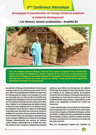 8
Les systèmes d’élevage ont profondément évolué depuis
la fin des années 70.Les sécheresses des années 1973-74
puis 1984 ont considérablement affaibli les fondements
de l’élevage pastoral.Depuis,si ces épisodes ne se sont
pas renouvelés avec une telle gravité,la variabilité et les
changements climatiques exercent une pression forte
sur les systèmes d’élevage dans les zones semi arides.
Pour s’adapter à ces changements des milieux naturels
et sécuriser leurs systèmes de vie, les éleveurs ont se
sont déplacés vers le Sud de la région et ont développé
l’agriculture pour diversifier leurs sources de revenus et
améliorer la couverture de leurs besoins alimentaires.
Dans le même temps, les agriculteurs sédentaires des
zones soudano-sahéliennes ont fortement développé
l’élevage (diversification des sources de revenus,
culture attelée, amélioration de la fertilité des sols).
Une partie de leurs troupeaux rejoignent les espaces
pastoraux pour libérer les champs pour les cultures
d’hivernage et reviennent à l’issue des récoltes.L’accès
aux champs et aux résidus de récolte qui fondaient
une partie des conventions d’échanges entre éleveurs
et agriculteurs se trouve dès lors remis en cause.D’une
complémentarité entre pasteurs et agriculteurs, on est
passé à une compétition croissante sur l’accès aux
ressources.
La semi-sédentarisation,avec la fauche et la conservation
des fourrages grossiers en prévision de la saison sèche
est une des principales orientations techniques portées
par APESS. L’amélioration de la productivité du cheptel
(lait et viandes),de façon à limiter le nombre d’animaux
et réduire la pression sur les ressources est aussi une
des voies promues.
Mais ces changements majeurs des systèmes de
Face à de multiples systèmes d’élevage confrontés à des mutations majeures de leur environnement
naturel, économique et institutionnel, comment s’appuyer sur les savoirs faire et connaissances des
éleveurs pour développer des innovations porteuses de changement ? Comment améliorer le dialogue
entre chercheurs et éleveurs pour mieux répondre aux attentes ? Quels peuvent être les apports des
plateformes d’innovation à la connaissance?
3ème
Conférence thématique
Accompagner la transformation de l’élevage familial en mobilisant
la recherche-développement
« Les éleveurs, savants analphabètes » Ampâthé Bâ
 