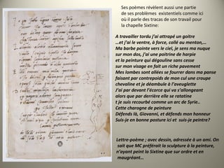 Ses poèmes révèlent aussi une partie
de ses problèmes existentiels comme ici
où il parle des tracas de son travail pour
la chapelle Sixtine:
A travailler tordu j’ai attrapé un goitre
…et j’ai le ventre, à force, collé au menton,…
Ma barbe pointe vers le ciel, je sens ma nuque
sur mon dos, j’ai une poitrine de harpie
et la peinture qui dégouline sans cesse
sur mon visage en fait un riche pavement
Mes lombes sont allées se fourrer dans ma panse
faisant par contrepoids de mon cul une croupe
chevaline et je déambule à l’aveuglette
J’ai par devant l’écorce qui va s’allongeant
alors que par derrière elle se ratatine
t je suis recourbé comme un arc de Syrie..
Cette charogne de peinture
Défends là, Giovanni, et défends mon honneur
Suis-je en bonne posture ici et  suis-je peintre?
Lettre-poème ; avec dessin, adressée à un ami. On
 sait que MC préférait la sculpture à la peinture,
n’ayant peint la Sixtine que sur ordre et en
 maugréant…
 
