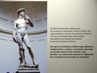 Le David, de plus de 5 mètres,une
de ses œuvres maitresses à 26 ans (1501). Une
copie parfaite se trouve exactement à l’endroit
où une commission dont faisait partie
Léonard de Vinci décida de le placer:
à l’entrée du Palacio Viecchio
Peu après sa réalisation, Michel Ange délaissa la 
sculpture pour « mordre » à la poésie, devenant
sa seconde nature, d’une manière « plus
discrète » Le verbe lui permettant de s’affranchir
des contraintes des ouvrages de commande
 