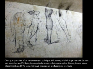 C’est que par suite d’un renversement politique à Florence, Michel Ange menacé de mort
dut se cacher en 1529 plusieurs mois dans une cellule souterraine d’un église où, assez
récemment, en 1975, on a retrouvé ces croquis au fusain,sur les murs
 