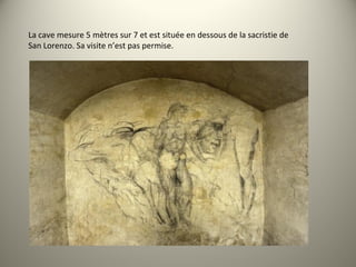 La cave mesure 5 mètres sur 7 et est située en dessous de la sacristie de
San Lorenzo. Sa visite n’est pas permise.
 