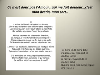 Ce n’est donc pas l’Amour…qui me fait douleur…c’est
mon destin, mon sort..
Ici il m’a lié, là il m’a délié
J’ai pleuré sur mon sort et,
douleur infinie
Je l’ai vu s ’éloigner de ce
marbre, celui
Qui m’a pris à moi-même et puis
m’a rejeté. »
 