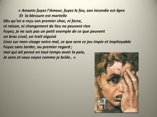 « Amants fuyez l’Amour, fuyez le feu, son incendie est âpre
Et la blessure est mortelle
Dès qu’on a reçu son premier choc, ni force,
ni raison, ni changement de lieu ne peuvent rien
Fuyez, je ne suis pas un petit exemple de ce que peuvent
un bras cruel, un trait aiguisé
Lisez sur mon visage votre mal, ce que sera ce jeu impie et impitoyable
Fuyez sans tarder, au premier regard ;
moi qui ait pensé en tout temps avoir la paix,
Je sens et vous voyez comme je brûle.. »
 