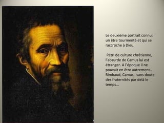 Le deuxième portrait connu:
un être tourmenté et qui se
raccroche à Dieu.
Pétri de culture chrétienne,
l’absurde de Camus lui est
étranger. A l’époque il ne
pouvait en être autrement..
Rimbaud, Camus, sans doute
des fraternités par delà le
temps...
 