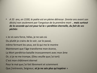 • A 55 ans, en 1530, le poète est en pleine détresse (trente ans avant son
décès) non seulement par l’angoisse de la première mort , mais surtout
de la seconde qui est pour lui la « perdition éternelle, du fait de ses
péchés:
« Je vis sans force, hélas, je ne sais où
Ou plutôt je crains de le voir, car le passé,
même fermant les yeux, est là qui me le montre
Maintenant que l’âge transforme mon écorce,
La Mort perditrice bataille incessamment avec mon âme
Or, si je ne me trompe, (Dieu veuille que j’ai tort)
C’est mon châtiment éternel
Pour le mal que j’ai fait librement et sciemment
Que j’entrevois, Seigneur, et je ne sais plus qu’espérer »
 