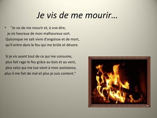 Je vis de me mourir…
• "Je vis de me mourir et, à vrai dire,
je vis heureux de mon malheureux sort.
Quiconque ne sait vivre d'angoisse et de mort,
qu'il entre dans le feu qui me brûle et dévore.
Si je vis avant tout de ce qui me consume,
plus fait rage le feu grâce au bois et au vent,
plus celui qui me tue vient à mon assistance,
plus il me fait de mal et plus je suis content."
 