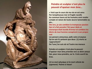 « Voici que le cours de ma vie en est venu
Par tempétueuse mer et fragile nacelle
Au commun havre où les humains vont rendre
compte et raison de toute œuvre lamentable ou
pie…
Dès lors, je sais combien la trompeuse passion
Qui m’a fait prendre l’Art pour idole et
monarque était lourde d’erreur et combien les
désirs de tout homme conspirent à son propre
mal
Les pensers amoureux, jadis vains et joyeux
Qu’en est-il à présent que deux (1) morts se
rapprochent?
De l’une j’en suis sûr et l’autre me menace
Peindre et sculpter n’ont plus le pouvoir
d’apaiser mon âme,orientée vers ce divin amour
Qui, pour nous prendre, sur la Croix ouvrit les
bras.
(1) La mort physique et la mort céleste du
jugement) Poème à Vasari
Peindre et sculpter n’ont plus le
pouvoir d’apaiser mon âme…
 