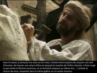 Avec le ciseau, le pinceau à la main ou les mots, l’artiste tente toujours de conjurer son sort
d’humain, de trouver une raison d’être en perçant le mystère de l’infini; cherche à faire surgir
ce qui anime la flamme inconnue, en se heurtant toujours au même mur…. L’artiste et
chacun de nous, emportés dans la même galère sur un océan inconnu.
 