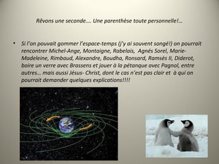 Rêvons une seconde…. Une parenthèse toute personnelle!…
• Si l’on pouvait gommer l’espace-temps (j’y ai souvent songé!) on pourrait
rencontrer Michel-Ange, Montaigne, Rabelais, Agnés Sorel, Marie-
Madeleine, Rimbaud, Alexandre, Boudha, Ronsard, Ramsès II, Diderot,
boire un verre avec Brassens et jouer à la pétanque avec Pagnol, entre
autres… mais aussi Jésus- Christ, dont le cas n’est pas clair et à qui on
pourrait demander quelques explications!!!!
 