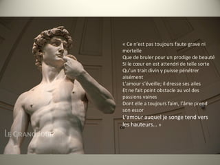 ce
« Ce n’est pas toujours faute grave ni
mortelle
Que de bruler pour un prodige de beauté
Si le cœur en est attendri de telle sorte
Qu’un trait divin y puisse pénétrer
aisément
L’amour s’éveille; il dresse ses ailes
Et ne fait point obstacle au vol des
passions vaines
Dont elle a toujours faim, l’âme prend
son essor
L’amour auquel je songe tend vers
les hauteurs… »
 