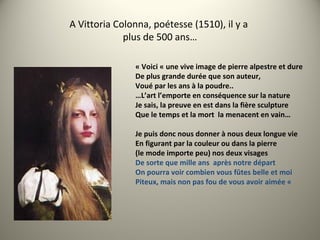 A Vittoria Colonna, poétesse (1510), il y a
plus de 500 ans…
« Voici « une vive image de pierre alpestre et dure
De plus grande durée que son auteur,
Voué par les ans à la poudre..
…L’art l’emporte en conséquence sur la nature
Je sais, la preuve en est dans la fière sculpture
Que le temps et la mort la menacent en vain…
Je puis donc nous donner à nous deux longue vie
En figurant par la couleur ou dans la pierre
(le mode importe peu) nos deux visages
De sorte que mille ans après notre départ
On pourra voir combien vous fûtes belle et moi
Piteux, mais non pas fou de vous avoir aimée «
 