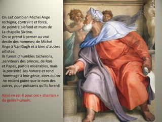 On sait combien Michel Ange
rechigna, contraint et forcé,
de peindre plafond et murs de
La chapelle Sixtine.
On se prend à penser au vrai
destin des hommes; de Michel
Ange à Van Gogh et à bien d’autres
artistes:
Ils furent d’humbles tacherons,
,serviteurs des princes, de Rois
et Papes, parfois misérables, mais
la postérité les honore et rend
hommage à leur génie, alors qu’on
ne retient guère que le nom des
autres, pour puissants qu’ils furent!
Ainsi en est-il pour ces « chaman »
du genre humain.
 