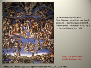 La Sixtine est une véritable
Bible illustrée, un poème, une bande
dessinée et peinte magistralement,
de la Genèse . Peinte sur 4 ans, il y a
un demi-millénaire, en 1508.
http://
http://mv.vatican.va/5_FR/pages/x-Pano/CSN/Visit_CSN_Main.html
Pour sa visite virtuelle
il suffit de cliquer sur:
 