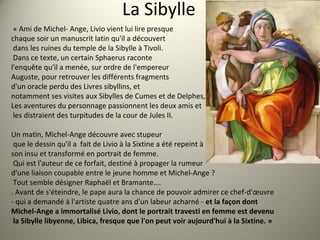 La Sibylle
« Ami de Michel- Ange, Livio vient lui lire presque
chaque soir un manuscrit latin qu'il a découvert
dans les ruines du temple de la Sibylle à Tivoli.
Dans ce texte, un certain Sphaerus raconte
l'enquête qu'il a menée, sur ordre de l'empereur
Auguste, pour retrouver les différents fragments
d'un oracle perdu des Livres sibyllins, et
notamment ses visites aux Sibylles de Cumes et de Delphes,
Les aventures du personnage passionnent les deux amis et
les distraient des turpitudes de la cour de Jules II.
Un matin, Michel-Ange découvre avec stupeur
que le dessin qu'il a fait de Livio à la Sixtine a été repeint à
son insu et transformé en portrait de femme.
Qui est l'auteur de ce forfait, destiné à propager la rumeur
d'une liaison coupable entre le jeune homme et Michel-Ange ?
Tout semble désigner Raphaël et Bramante….
. Avant de s'éteindre, le pape aura la chance de pouvoir admirer ce chef-d'œuvre
- qui a demandé à l'artiste quatre ans d'un labeur acharné - et la façon dont
Michel-Ange a immortalisé Livio, dont le portrait travesti en femme est devenu
la Sibylle libyenne, Libica, fresque que l'on peut voir aujourd'hui à la Sixtine. »
 