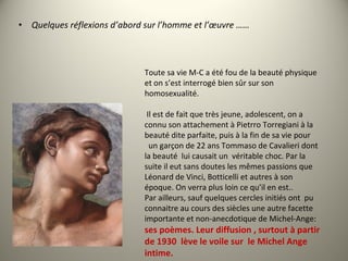 • Quelques réflexions d’abord sur l’homme et l’œuvre ……
Toute sa vie M-C a été fou de la beauté physique
et on s’est interrogé bien sûr sur son
homosexualité.
Il est de fait que très jeune, adolescent, on a
connu son attachement à Pietrro Torregiani à la
beauté dite parfaite, puis à la fin de sa vie pour
un garçon de 22 ans Tommaso de Cavalieri dont
la beauté lui causait un véritable choc. Par la
suite il eut sans doutes les mêmes passions que
Léonard de Vinci, Botticelli et autres à son
époque. On verra plus loin ce qu’il en est..
Par ailleurs, sauf quelques cercles initiés ont pu
connaitre au cours des siècles une autre facette
importante et non-anecdotique de Michel-Ange:
ses poèmes. Leur diffusion , surtout à partir
de 1930 lève le voile sur le Michel Ange
intime.
 