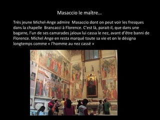 Masaccio le maître…
• Très jeune Michel-Ange admire Masaccio dont on peut voir les fresques
dans la chapelle Brancacci à Florence. C’est là, parait-il, que dans une
bagarre, l’un de ses camarades jaloux lui cassa le nez, avant d’être banni de
Florence. Michel Ange en resta marqué toute sa vie et on le désigna
longtemps comme « l’homme au nez cassé »
 