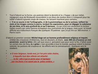 • Tout d’abord sur la forme ,ces poèmes (dont la densité et la « frappe » de pur métal,
rejoignent ceux de Rimbaud) ressemblent à ces blocs de marbre dont il s’emparait pour les
tailler d’abord à grands coups de ciseaux, les laissant inachevé pour certains.
• « Il ne se soucie ni de l’orthographe, ni de la grammatique ou de la syntaxe, taillant les
mots et les images comme la pierre, tordant les expressions, pour en dégager la substance
de son âme, et le sens profond de ce qu’il éprouve.. Ce qui rend non seulement le lecteur
italien surpris par cette flamme échappant aux contraintes de la langue, mais aussi le travail
difficile aux traducteurs français des quelques 70 poèmes que j’ai pu lire sur 300 environ. »
Pierre Leyris
D'abord un premier constat: Michel-Ange est un homme profondément religieux et inquiet,
imbibé des croyances chrétiennes, tout en doutant, et étant, avec 300 ans d’avance un vrai
janséniste avant la lettre .(On sait que ceux-ci pensaient que pour avoir la foi, il fallait avoir
un certain don de Dieu, la « grâce » non accordée à tout le monde ,quelque soient la bonne
volonté, les pulsions de croyance et les efforts vers la connaissance).. Quelques vers le
révèlent:
•
• « O mon Seigneur, tends-moi, je t’en prie cette chaîne,
•        à laquelle tout don céleste est attaché:
•         la foi –elle à qui je peine pour m’agripper
•     par ma faute n’en ayant pas la  grâce entière. »
 