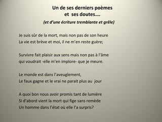 Un de ses derniers poèmes
et ses doutes….
(et d’une écriture tremblante et grêle)
Je suis sûr de la mort, mais non pas de son heure
La vie est brève et moi, il ne m’en reste guère;
Survivre fait plaisir aux sens mais non pas à l’âme
qui voudrait -elle m’en implore- que je meure.
Le monde est dans l’aveuglement,
Le faux gagne et le vrai ne parait plus au jour
A quoi bon nous avoir promis tant de lumière
Si d’abord vient la mort qui fige sans remède
Un homme dans l’état où elle l’a surpris?
 