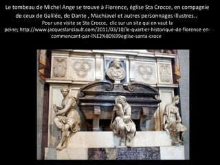 Le tombeau de Michel Ange se trouve à Florence, église Sta Crocce, en compagnie
de ceux de Galilée, de Dante , Machiavel et autres personnages illustres..
Pour une visite se Sta Crocce, clic sur un site qui en vaut la
peine; http://www.jacqueslanciault.com/2011/03/10/le-quartier-historique-de-florence-en-
commencant-par-l%E2%80%99eglise-santa-croce/
 
