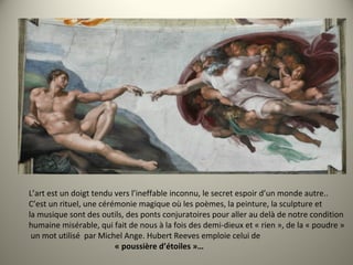 L’art est un doigt tendu vers l’ineffable inconnu, le secret espoir d’un monde autre..
C’est un rituel, une cérémonie magique où les poèmes, la peinture, la sculpture et
la musique sont des outils, des ponts conjuratoires pour aller au delà de notre condition
humaine misérable, qui fait de nous à la fois des demi-dieux et « rien », de la « poudre »
un mot utilisé par Michel Ange. Hubert Reeves emploie celui de
« poussière d’étoiles »…
 