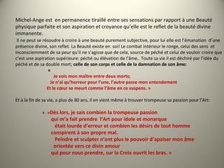 Michel-Ange est en permanence tiraillé entre ses sensations par rapport à une Beauté
physique parfaite et son aspiration et croyance qu’elle est le reflet de la beauté divine
immanente.
Il ne peut se résoudre à croire à une beauté purement subjective, pour lui elle est l’émanation d’une
présence divine, son reflet. La Beauté existe en soi! Le combat intérieur le ronge, celui des sens et
inconsciemment de sa peur qu’il ne s’agisse que de cela, source de péché et celui de vouloir croire que
c’est une aspiration supérieure: péché ou élévation de l’âme.. Toute sa vie il est déchiré par l’idée du
péché et de sa double mort; celle de son corps et celle de la damnation de son âme:
«
Je vois mon maître entre deux morts;
Je n’ai qu’horreur pour l’une, l’autre passe mon entendement
Et le cœur se meurt comme l’âme en ce suspens. »
Et à la fin de sa vie, a plus de 80 ans, il en vient même à trouver trompeuse sa passion pour l’Art:
« »Dès lors, je sais combien la trompeuse passion
qui m’a fait prendre l’Art pour idole et monarque
était lourde d’erreur et combien les désirs de tout homme
conspirent à son propre mal.
Peindre et sculpter n’ont plus le pouvoir d’apaiser mon âme
orientée vers ce divin amour
qui pour nous prendre, sur la Croix ouvrit les bras. »
 