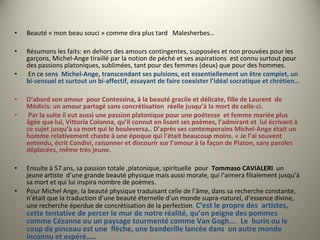 • Beauté « mon beau souci » comme dira plus tard Malesherbes…
• Résumons les faits: en dehors des amours contingentes, supposées et non prouvées pour les
garçons, Michel-Ange tiraillé par la notion de péché et ses aspirations est connu surtout pour
des passions platoniques, sublimées, tant pour des femmes (deux) que pour des hommes.
• En ce sens Michel-Ange, transcendant ses pulsions, est essentiellement un être complet, un
bi-sensuel et surtout un bi-affectif, essayant de faire coexister l’idéal socratique et chrétien…
• D’abord son amour pour Contessina, à la beauté gracile et délicate, fille de Laurent de
Médicis: un amour partagé sans concrétisation réelle jusqu’à la mort de celle-ci.
• Par la suite il eut aussi une passion platonique pour une poétesse et femme mariée plus
âgée que lui, Vittoria Colonna, qu’il connut en lisant ses poèmes, l’admirant et lui écrivant à
ce sujet jusqu’à sa mort qui le bouleversa.. D’après ses contemporains Michel-Ange était un
homme relativement chaste à une époque qui l’était beaucoup moins. « Je l’ai souvent
entendu, écrit Condivi, raisonner et discourir sur l’amour à la façon de Platon, sans paroles
déplacées, même très jeune.
• Ensuite à 57 ans, sa passion totale ,platonique, spirituelle pour Tommaso CAVIALERI un
jeune artiste d’une grande beauté physique mais aussi morale, qui l’aimera filialement jusqu’à
sa mort et qui lui inspira nombre de poèmes.
• Pour Michel Ange, la beauté physique traduisant celle de l’âme, dans sa recherche constante,
n’était que la traduction d’une beauté éternelle d’un monde supra-naturel, d’essence divine,
une recherche éperdue de concrétisation de la perfection. C’est le propre des artistes,
cette tentative de percer le mur de notre réalité, qu’on peigne des pommes
comme Cézanne ou un paysage tourmenté comme Van Gogh…. Le burin ou le
coup de pinceau est une flèche, une banderille lancée dans un autre monde
inconnu et espéré…..
 