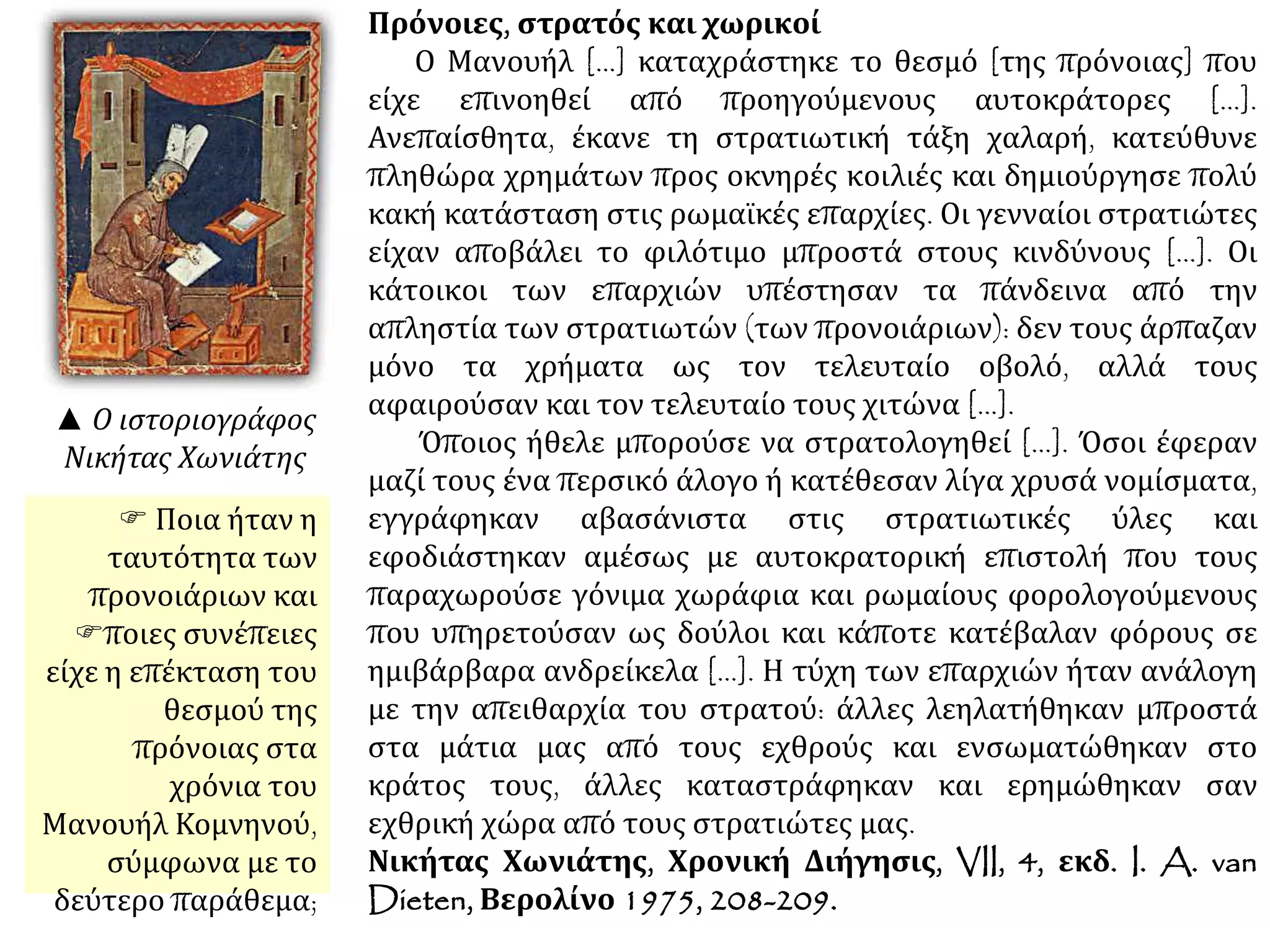 Πρόνοιες, στρατός και χωρικοί
Ο Μανουήλ [...] καταχράστηκε το θεσμό [της πρόνοιας] που
είχε επινοηθεί από προηγούμενους αυτοκράτορες [...].
Ανεπαίσθητα, έκανε τη στρατιωτική τάξη χαλαρή, κατεύθυνε
πληθώρα χρημάτων προς οκνηρές κοιλιές και δημιούργησε πολύ
κακή κατάσταση στις ρωμαϊκές επαρχίες. Οι γενναίοι στρατιώτες
είχαν αποβάλει το φιλότιμο μπροστά στους κινδύνους [...]. Οι
κάτοικοι των επαρχιών υπέστησαν τα πάνδεινα από την
απληστία των στρατιωτών (των προνοιάριων): δεν τους άρπαζαν
μόνο τα χρήματα ως τον τελευταίο οβολό, αλλά τους
αφαιρούσαν και τον τελευταίο τους χιτώνα [...].
Όποιος ήθελε μπορούσε να στρατολογηθεί [...]. Όσοι έφεραν
μαζί τους ένα περσικό άλογο ή κατέθεσαν λίγα χρυσά νομίσματα,
εγγράφηκαν αβασάνιστα στις στρατιωτικές ύλες και
εφοδιάστηκαν αμέσως με αυτοκρατορική επιστολή που τους
παραχωρούσε γόνιμα χωράφια και ρωμαίους φορολογούμενους
που υπηρετούσαν ως δούλοι και κάποτε κατέβαλαν φόρους σε
ημιβάρβαρα ανδρείκελα [...]. Η τύχη των επαρχιών ήταν ανάλογη
με την απειθαρχία του στρατού: άλλες λεηλατήθηκαν μπροστά
στα μάτια μας από τους εχθρούς και ενσωματώθηκαν στο
κράτος τους, άλλες καταστράφηκαν και ερημώθηκαν σαν
εχθρική χώρα από τους στρατιώτες μας.
Νικήτας Χωνιάτης, Χρονική Διήγησις, VII, 4, εκδ. I. A. van
Dieten, Βερολίνο 1975, 208-209.
▲ Ο ιστοριογράφος
Νικήτας Χωνιάτης
Ποια ήταν η
ταυτότητα των
προνοιάριων και
 ποιες συνέπειες
είχε η επέκταση του
θεσμού της
πρόνοιας στα χρόνια
του Μανουήλ
Κομνηνού, σύμφωνα
με το παράθεμα;
 