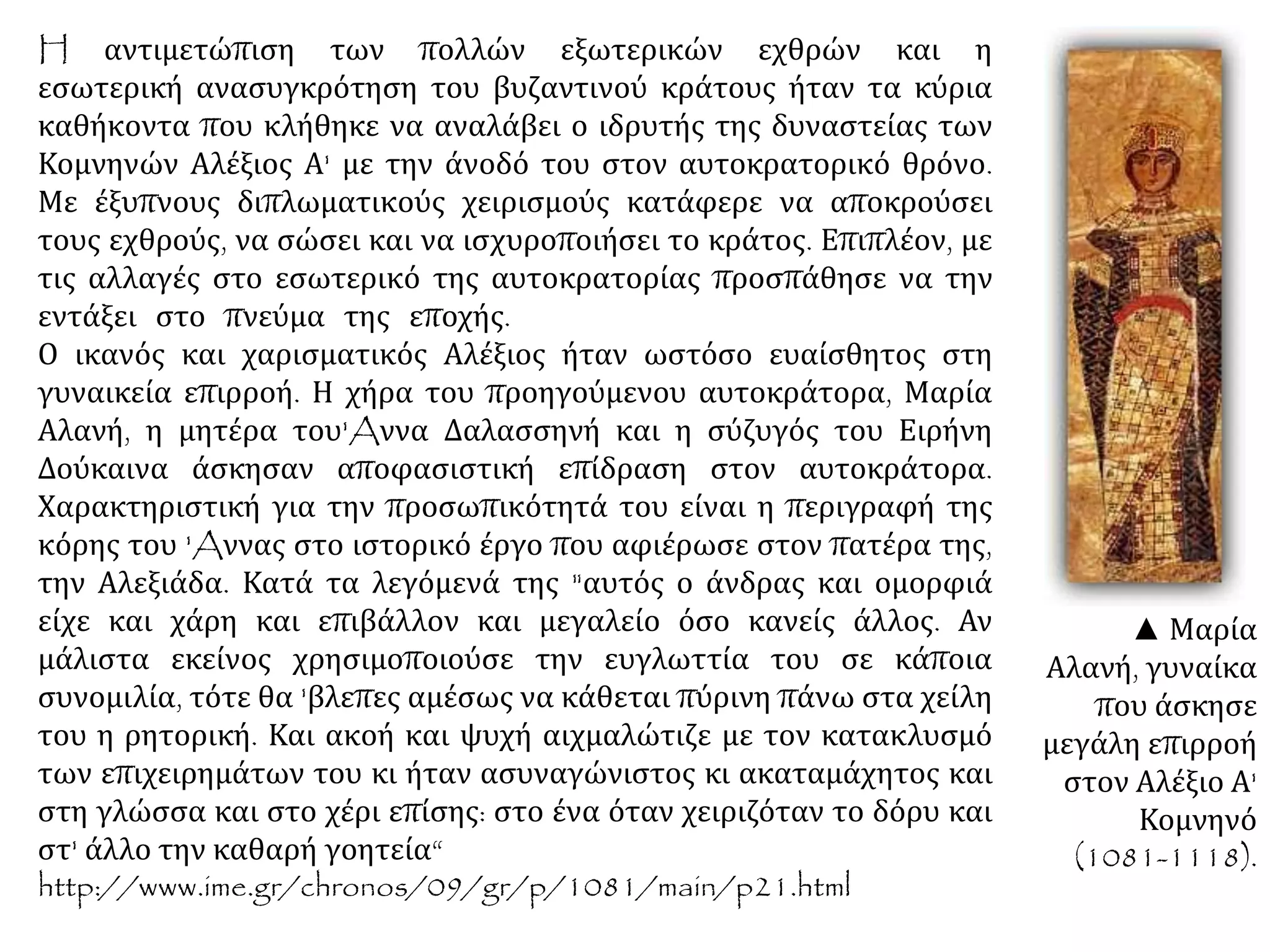 H αντιμετώπιση των πολλών εξωτερικών εχθρών και η
εσωτερική ανασυγκρότηση του βυζαντινού κράτους ήταν τα κύρια
καθήκοντα που κλήθηκε να αναλάβει ο ιδρυτής της δυναστείας των
Κομνηνών Αλέξιος Α' με την άνοδό του στον αυτοκρατορικό θρόνο.
Με έξυπνους διπλωματικούς χειρισμούς κατάφερε να αποκρούσει
τους εχθρούς, να σώσει και να ισχυροποιήσει το κράτος. Επιπλέον, με
τις αλλαγές στο εσωτερικό της αυτοκρατορίας προσπάθησε να την
εντάξει στο πνεύμα της εποχής.
Ο ικανός και χαρισματικός Αλέξιος ήταν ωστόσο ευαίσθητος στη
γυναικεία επιρροή. Η χήρα του προηγούμενου αυτοκράτορα, Μαρία
Αλανή, η μητέρα του'Aννα Δαλασσηνή και η σύζυγός του Ειρήνη
Δούκαινα άσκησαν αποφασιστική επίδραση στον αυτοκράτορα.
Χαρακτηριστική για την προσωπικότητά του είναι η περιγραφή της
κόρης του 'Aννας στο ιστορικό έργο που αφιέρωσε στον πατέρα της,
την Αλεξιάδα. Κατά τα λεγόμενά της "αυτός ο άνδρας και ομορφιά
είχε και χάρη και επιβάλλον και μεγαλείο όσο κανείς άλλος. Αν
μάλιστα εκείνος χρησιμοποιούσε την ευγλωττία του σε κάποια
συνομιλία, τότε θα 'βλεπες αμέσως να κάθεται πύρινη πάνω στα χείλη
του η ρητορική. Και ακοή και ψυχή αιχμαλώτιζε με τον κατακλυσμό
των επιχειρημάτων του κι ήταν ασυναγώνιστος κι ακαταμάχητος και
στη γλώσσα και στο χέρι επίσης: στο ένα όταν χειριζόταν το δόρυ και
στ' άλλο την καθαρή γοητεία“.
http://www.ime.gr/chronos/09/gr/p/1081/main/p21.html.
▲ Μαρία
Αλανή, γυναίκα
που άσκησε
μεγάλη επιρροή
στον Αλέξιο Α'
Κομνηνό
(1081-1118).
 