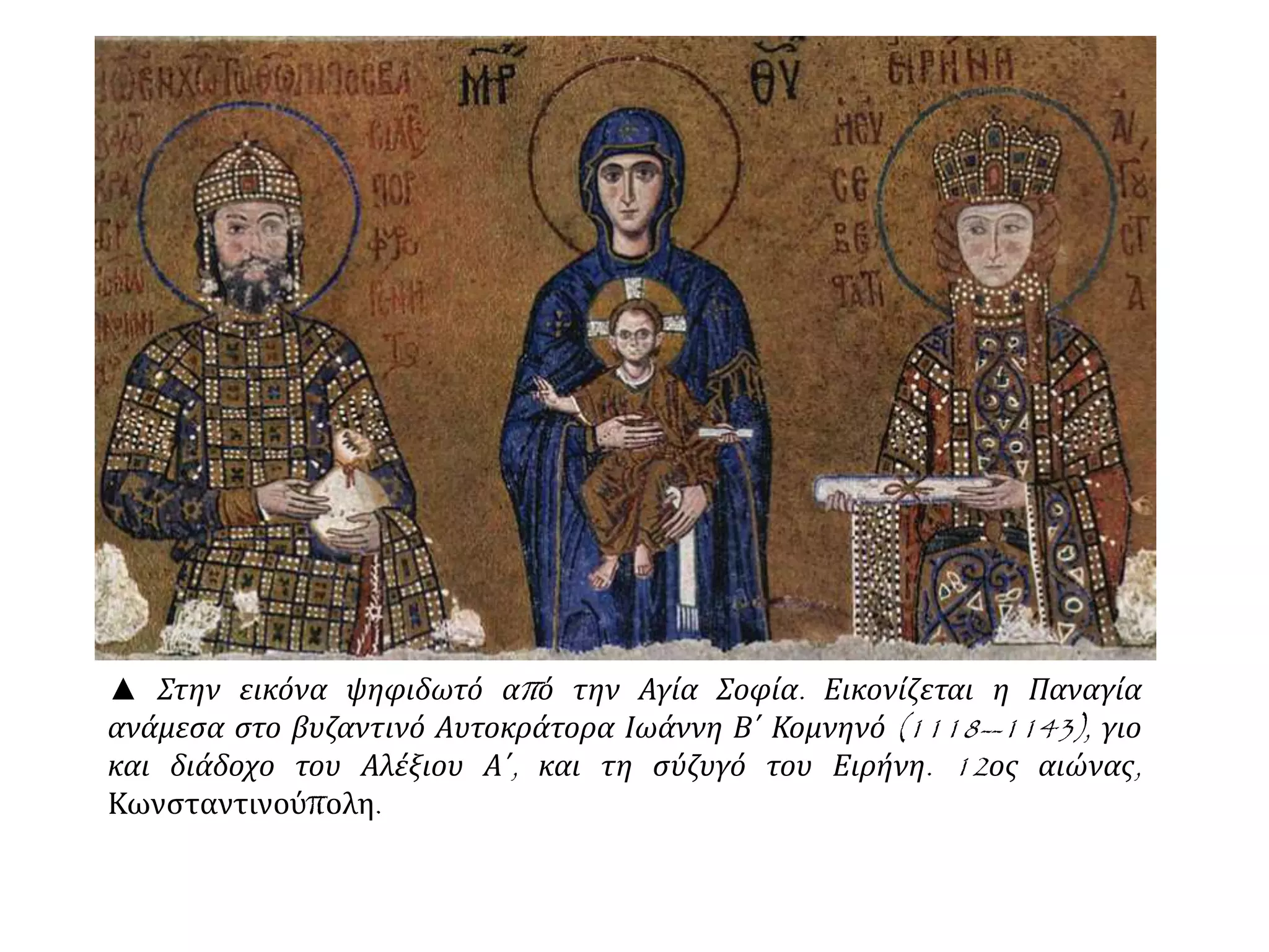 ▲ Στην εικόνα ψηφιδωτό από την Αγία Σοφία. Εικονίζεται η Παναγία
ανάμεσα στο βυζαντινό Αυτοκράτορα Ιωάννη Β΄ Κομνηνό (1118--1143), γιο
και διάδοχο του Αλέξιου Α΄, και τη σύζυγό του Ειρήνη. 12ος αιώνας,
Κωνσταντινούπολη.
 