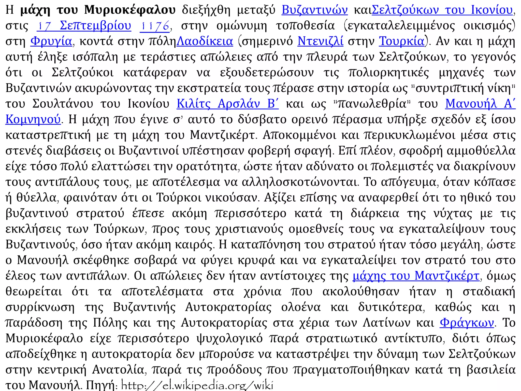Η μάχη του Μυριοκέφαλου διεξήχθη μεταξύ Βυζαντινών και Σελτζούκων του Ικονίου,
στις 17 Σεπτεμβρίου 1176, στην ομώνυμη τοποθεσία (εγκαταλελειμμένος οικισμός)
στη Φρυγία, κοντά στην πόληΛαοδίκεια. Αν και η μάχη αυτή έληξε ισόπαλη με τεράστιες
απώλειες από την πλευρά των Σελτζούκων, το γεγονός ότι οι Σελτζούκοι κατάφεραν να
εξουδετερώσουν τις πολιορκητικές μηχανές των Βυζαντινών ακυρώνοντας την εκστρατεία
τους πέρασε στην ιστορία ως "συντριπτική νίκη" του Σουλτάνου του Ικονίου Κιλίτς Αρσλάν
Β΄ και ως "πανωλεθρία" του Μανουήλ Α΄ Κομνηνού. Η μάχη που έγινε σ’ αυτό το δύσβατο
ορεινό πέρασμα υπήρξε σχεδόν εξ ίσου καταστρεπτική με τη μάχη του Μαντζικέρτ.
Αποκομμένοι και περικυκλωμένοι μέσα στις στενές διαβάσεις οι Βυζαντινοί υπέστησαν
φοβερή σφαγή. Επί πλέον, σφοδρή αμμοθύελλα είχε τόσο πολύ ελαττώσει την ορατότητα,
ώστε ήταν αδύνατο οι πολεμιστές να διακρίνουν τους αντιπάλους τους, με αποτέλεσμα να
αλληλοσκοτώνονται. Το απόγευμα, όταν κόπασε ή θύελλα, φαινόταν ότι οι Τούρκοι
νικούσαν. Αξίζει επίσης να αναφερθεί ότι το ηθικό του βυζαντινού στρατού έπεσε ακόμη
περισσότερο κατά τη διάρκεια της νύχτας με τις εκκλήσεις των Τούρκων, προς τους
χριστιανούς ομοεθνείς τους να εγκαταλείψουν τους Βυζαντινούς, όσο ήταν ακόμη καιρός.
Η καταπόνηση του στρατού ήταν τόσο μεγάλη, ώστε ο Μανουήλ σκέφθηκε σοβαρά να
φύγει κρυφά και να εγκαταλείψει τον στρατό του στο έλεος των αντιπάλων. Οι απώλειες
δεν ήταν αντίστοιχες της μάχης του Μαντζικέρτ, όμως θεωρείται ότι τα αποτελέσματα στα
χρόνια που ακολούθησαν ήταν η σταδιακή συρρίκνωση της Βυζαντινής Αυτοκρατορίας
ολοένα και δυτικότερα, καθώς και η παράδοση της Πόλης και της Αυτοκρατορίας στα χέρια
των Λατίνων και Φράγκων. Το Μυριοκέφαλο είχε περισσότερο ψυχολογικό παρά
στρατιωτικό αντίκτυπο, διότι όπως αποδείχθηκε η αυτοκρατορία δεν μπορούσε να
καταστρέψει την δύναμη των Σελτζούκων στην κεντρική Ανατολία, παρά τις προόδους που
πραγματοποιήθηκαν κατά τη βασιλεία του Μανουήλ. Πηγή: http://el.wikipedia.org/wiki.
 