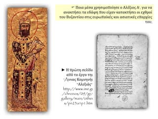 Ποια μέσα χρησιμοποίησε ο Αλέξιος Α', για να
ανακτήσει τα εδάφη που είχαν κατακτήσει οι εχθροί
του Βυζαντίου στις ευρωπαϊκές και ασιατικές επαρχίες
του;
► Η πρώτη σελίδα
από το έργο της
'Aννας Κομνηνής
"Αλεξιάς".
http://www.ime.gr
/chronos/09/gr/
gallery/main/other
s/pn23a1p1.html.
 