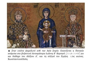 ▲ Στην εικόνα ψηφιδωτό από την Αγία Σοφία. Εικονίζεται η Παναγία
ανάμεσα στο βυζαντινό Αυτοκράτορα Ιωάννη Β΄ Κομνηνό (1118--1143), γιο
και διάδοχο του Αλέξιου Α΄, και τη σύζυγό του Ειρήνη. 12ος αιώνας,
Κωνσταντινούπολη.
 