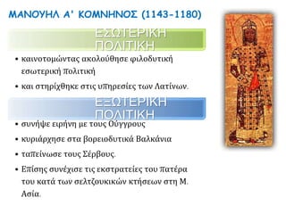 ΜΑΝΟΥΗΛ Α' ΚΟΜΝΗΝΟΣ (1143-1180)
ΕΣΩΤΕΡΙΚΗ ΠΟΛΙΤΙΚΗ
• καινοτομώντας ακολούθησε φιλοδυτική
εσωτερική πολιτική
• και στηρίχθηκε στις υπηρεσίες των Λατίνων.
ΕΞΩΤΕΡΙΚΗ ΠΟΛΙΤΙΚΗ
• συνήψε ειρήνη με τους Ούγγρους,
• κυριάρχησε στα βορειοδυτικά Βαλκάνια,
• ταπείνωσε τους Σέρβους.
• Επίσης συνέχισε τις εκστρατείες του πατέρα του
κατά των σελτζουκικών κτήσεων στη Μ. Ασία.
 