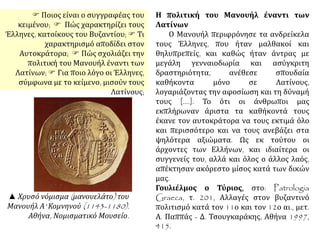 Η πολιτική του Μανουήλ έναντι των
Λατίνων
Ο Μανουήλ περιφρόνησε τα ανδρείκελα
τους Έλληνες, που ήταν μαλθακοί και
θηλυπρεπείς, και καθώς ήταν άντρας με
μεγάλη γενναιοδωρία και ασύγκριτη
δραστηριότητα, ανέθεσε σπουδαία
καθήκοντα μόνο σε Λατίνους,
λογαριάζοντας την αφοσίωση και τη δύναμή
τους [....]. Το ότι οι άνθρωποι μας
εκπλήρωναν άριστα τα καθήκοντά τους
έκανε τον αυτοκράτορα να τους εκτιμά όλο
και περισσότερο και να τους ανεβάζει στα
ψηλότερα αξιώματα. Ως εκ τούτου οι
άρχοντες των Ελλήνων, και ιδιαίτερα οι
συγγενείς του, αλλά και όλος ο άλλος λαός,
απέκτησαν ακόρεστο μίσος κατά των δικών
μας.
Γουλιέλμος ο Τύριος, στο: Patrologia
Graeca, τ. 201, Αλλαγές στον βυζαντινό
πολιτισμό κατά τον 11ο και τον 12ο αι., μετ.
Α. Παππάς - Δ. Τσουγκαράκης, Αθήνα 1997,
415.
Ποιος είναι ο συγγραφέας του
κειμένου;  Πώς χαρακτηρίζει τους
Έλληνες, κατοίκους του Βυζαντίου;  Τι
χαρακτηρισμό αποδίδει στον
Αυτοκράτορα;  Πώς σχολιάζει την
πολιτική του Μανουήλ έναντι των
Λατίνων;  Για ποιο λόγο οι Έλληνες,
σύμφωνα με το κείμενο, μισούν τους
Λατίνους;
▲ Χρυσό νόμισμα (μανουελάτο) του
Μανουήλ Α' Κομνηνού (1143-1180).
Αθήνα, Νομισματικό Μουσείο.
 